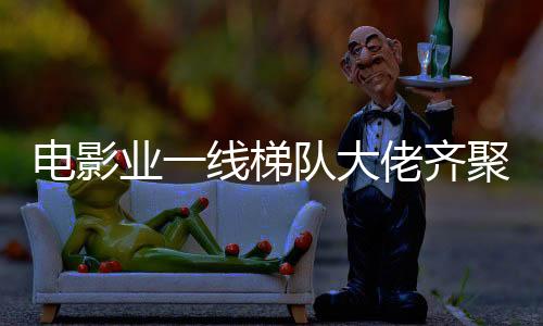 电影业一线梯队大佬齐聚