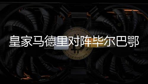 皇家马德里对阵毕尔巴鄂竞技:联赛第二名与第四名之间的焦点战