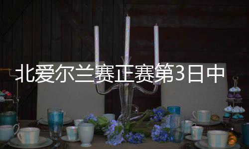 北爱尔兰赛正赛第3日中国2胜2负 7人成功晋级32强