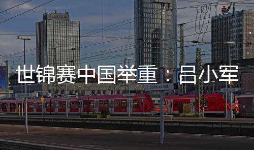 世锦赛中国举重:吕小军、李大银夺金 邓薇揽三金破纪录