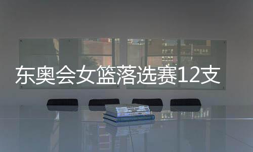 东奥会女篮落选赛12支球队名单+分组情况出炉