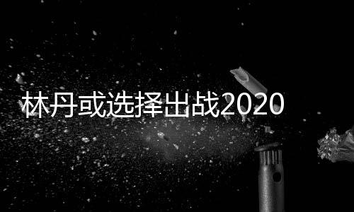 林丹或选择出战2020东京奥运会 生涯所获成绩汇总一览