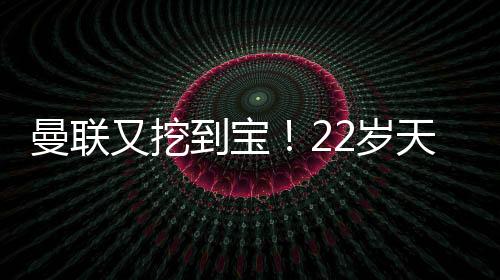 曼联又挖到宝!22岁天才新星踢爆曼城 合同只剩半年