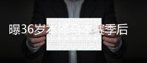 曝36岁本泽马本赛季后退役 一代传奇前锋告别?