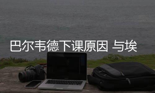 巴尔韦德下课原因 与埃梅里同框蓄起了大胡子