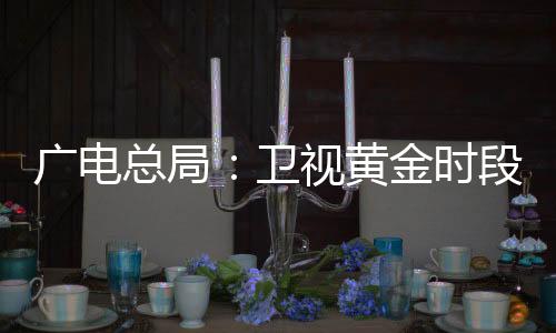 广电总局:卫视黄金时段不得编排娱乐性较强、题材敏感电视剧