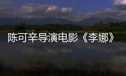 陈可辛导演电影《李娜》开机 启用新人演员将于2019年上映