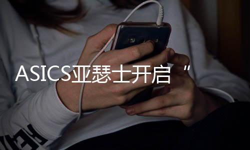 ASICS亚瑟士开启“好动好生动”全球品牌主题活动 《中国跑者跑鞋使用年度报告》重磅首发,助力跑者打造跑鞋舒适圈