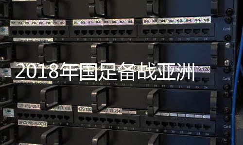 2018年国足备战亚洲杯全赛程表一览 中超颁奖典礼将于11月21日举行